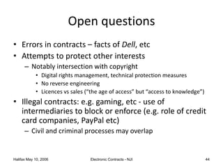 Halifax May 10, 2006 Electronic Contracts - NJI 44
Open questions
• Errors in contracts – facts of Dell, etc
• Attempts to protect other interests
– Notably intersection with copyright
• Digital rights management, technical protection measures
• No reverse engineering
• Licences vs sales (“the age of access” but “access to knowledge”)
• Illegal contracts: e.g. gaming, etc - use of
intermediaries to block or enforce (e.g. role of credit
card companies, PayPal etc)
– Civil and criminal processes may overlap
 