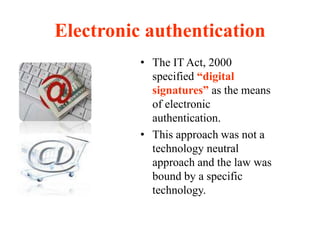 Electronic authentication
• The IT Act, 2000
specified “digital
signatures” as the means
of electronic
authentication.
• This approach was not a
technology neutral
approach and the law was
bound by a specific
technology.
 