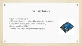 WhatDuino
•Open hardware project
•Official versions: Uno, Mega, Duemilanove, Esplora etc
•Compatible: Teensy, TinyDuino, Femtoduino,
•Shields, shields, shields!!!
•Multiple uses, single programming language!
 