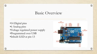 Basic Overview
•14 Digital pins
•6 Analog pins
•Voltage regulated power supply
•Programmed over USB
•Inbuilt LED at pin 13
 