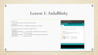 Lesson 1: ArduBlinky
int led = 13;
// the setup routine runs once when you press reset:
void setup() {
pinMode(led, OUTPUT); // initialize the digital pin as an output.
}
// the loop routine runs over and over again forever:
void loop() {
digitalWrite(led, HIGH); // turn the LED on (HIGH is the voltage level)
delay(1000); // wait for a second
digitalWrite(led, LOW); // turn the LED off by making the voltage LOW
delay(1000); // wait for a second
}
 