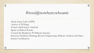 #root@nowhere:whoami
oHead, Icarus Labs (CSPF)
oAuthor of PyTriage
oFound a DoS bug in Android
oSpoke at Defcon Kerala
oCreated the Raspberry Pi Malware Scanner
Interests: Hardware Hacking, Reverse Engineering, Malware Analysis and Open
Source Contribution
 