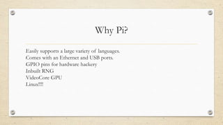Why Pi?
•Easily supports a large variety of languages.
•Comes with an Ethernet and USB ports.
•GPIO pins for hardware hackery
•Inbuilt RNG
•VideoCore GPU
•Linux!!!!
 