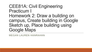 CEE81A: Civil Engineering
Practicum I
Homework 2: Draw a building on
campus, Create building in Google
Sketch up, Place building using
Google Maps
MEGAN LAUREN HANRAHAN

 