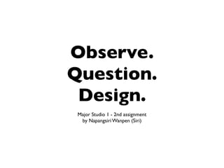 Observe.
Question.
 Design.
 Major Studio 1 - 2nd assignment
  by Napangsiri Wanpen (Siri)
 