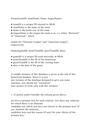 Teams(teamID, teamName, home, leagueName)
● teamID is a unique ID internal to MLB.
● teamName is the name of the team
● home is the home city of the team
● leagueName is the league the team is in, i.e. either “National”
or “American”, which
stands for “National League” and “American League”,
respectively
Games(gameID, homeTeamID, guestTeamID, date)
● gameID is a unique ID used internally in MLB
● homeTeamID is the ID of the hometeam
● guestTeamID is the ID of the visiting team
● date is the date of the game.
A sample instance of this database is given at the end of this
homework handout. Since it is just
one instance of the database designed to give you some
intuition, you should not “customize”
your answer to work only with this instance.
1. (5 points each) Consider the schema given above:
(a) Give a primary key for each relation. Are there any relations
for which there is an alternate
candidate key which you have not chosen as the primary key? If
yes, mention the relations,
candidate keys and the reason (if any) for your choice of the
primary key.
 
