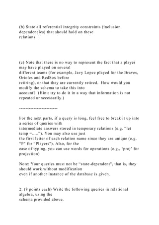 (b) State all referential integrity constraints (inclusion
dependencies) that should hold on these
relations.
(c) Note that there is no way to represent the fact that a player
may have played on several
different teams (for example, Javy Lopez played for the Braves,
Orioles and RedSox before
retiring), or that they are currently retired. How would you
modify the schema to take this into
account? (Hint: try to do it in a way that information is not
repeated unnecessarily.)
------------------------
For the next parts, if a query is long, feel free to break it up into
a series of queries with
intermediate answers stored in temporary relations (e.g. “let
temp =.....”). You may also use just
the first letter of each relation name since they are unique (e.g.
“P" for “Players"). Also, for the
ease of typing, you can use words for operations (e.g., ‘proj’ for
projection)
Note: Your queries must not be “state-dependent", that is, they
should work without modification
even if another instance of the database is given.
2. (8 points each) Write the following queries in relational
algebra, using the
schema provided above.
 