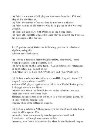 (a) Print the names of all players who were born in 1970 and
played for the Braves.
(b) Print the names of teams that do not have a pitcher.
(c) Print names of all players who have played in the National
League.
(d) Print all gameIDs with Phillies as the home team.
(e) Print all teamIDs where the team played against the Phillies
but not against the Braves.
3. (15 points each) Write the following queries in relational
algebra, using the
schema provided above.
(a) Define a relation Members(playerID1, playerID2, team)
where playerID1 and playerID2 are
(or have been) on the same team. Avoid listing self-references
or duplicates, e.g. do not allow
(1,1,”Braves”) or both (2,5,”Phillies”) and (5,2,”Phillies”).
(b) Define a relation WorldSeries(teamID1, league1, teamID2,
league2, date) where teamID1
and teamID2 played against each other in a World Series game.
Although there is no direct
information about the World Series in the relations, we can
infer that when two teams from
different leagues play each other, it is a World Series game. So,
in this relation, league1 and
league2 should be different leagues.
(c) Define a relation AllLeagues(city) for which each city has a
team in all leagues. For
example, there are currently two leagues (National and
American). Although not shown in this
instance, New York is home to the Mets in the National league
 