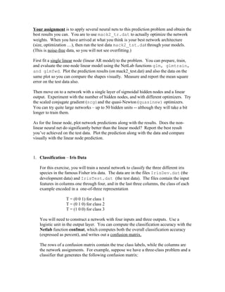 Your assignment is to apply several neural nets to this prediction problem and obtain the
best results you can. You are to use mack2_tr.dat to actually optimize the network
weights. When you have arrived at what you think is your best network architecture
(size, optimization …), then run the test data mack2_tst.dat through your models.
(This is noise-free data, so you will not see overfitting.)

First fit a single linear node (linear AR model) to the problem. You can prepare, train,
and evaluate the one-node linear model using the NetLab functions glm, glmtrain,
and glmfwd. Plot the prediction results (on mack2_test.dat) and also the data on the
same plot so you can compare the shapes visually. Measure and report the mean square
error on the test data also.

Then move on to a network with a single layer of sigmoidal hidden nodes and a linear
output. Experiment with the number of hidden nodes, and with different optimizers. Try
the scaled conjugate gradient (scg)and the quasi-Newton (quasinew) optimizers.
You can try quite large networks – up to 50 hidden units -- although they will take a bit
longer to train them.

As for the linear node, plot network predictions along with the results. Does the non-
linear neural net do significantly better than the linear model? Report the best result
you’ve achieved on the test data. Plot the prediction along with the data and compare
visually with the linear node prediction.



1. Classification – Iris Data

   For this exercise, you will train a neural network to classify the three different iris
   species in the famous Fisher iris data. The data are in the files IrisDev.dat (the
   development data) and IrisTest.dat (the test data). The files contain the input
   features in columns one through four, and in the last three columns, the class of each
   example encoded in a one-of-three representation

                   T = (0 0 1) for class 1
                   T = (0 1 0) for class 2
                   T = (1 0 0) for class 3

   You will need to construct a network with four inputs and three outputs. Use a
   logistic unit in the output layer. You can compute the classification accuracy with the
   Netlab function confmat, which computes both the overall classification accuracy
   (expressed as percent), and writes out a confusion matrix.

   The rows of a confusion matrix contain the true class labels, while the columns are
   the network assignments. For example, suppose we have a three-class problem and a
   classifier that generates the following confusion matrix:
 