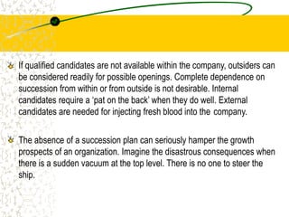 If qualified candidates are not available within the company, outsiders can
be considered readily for possible openings. Complete dependence on
succession from within or from outside is not desirable. Internal
candidates require a ‘pat on the back’ when they do well. External
candidates are needed for injecting fresh blood into the company.
The absence of a succession plan can seriously hamper the growth
prospects of an organization. Imagine the disastrous consequences when
there is a sudden vacuum at the top level. There is no one to steer the
ship.
 
