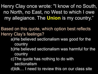 Henry Clay once wrote: "I know of no South,
no North, no East, no West to which I owe
my allegiance. The Union is my country.”
Based on this quote, which option best reflects
Henry Clay’s feelings?
a)He believed sectionalism was good for the
country
b)He believed sectionalism was harmful for the
country
c)The quote has nothing to do with
sectionalism
d)Idk… I need to review this on our class site
 