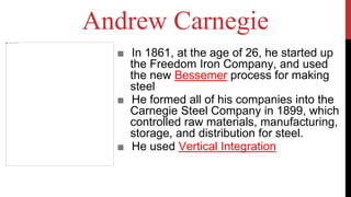Andrew Carnegie
■ In 1861, at the age of 26, he started up
the Freedom Iron Company, and used
the new Bessemer process for making
steel
■ He formed all of his companies into the
Carnegie Steel Company in 1899, which
controlled raw materials, manufacturing,
storage, and distribution for steel.
■ He used Vertical Integration
 