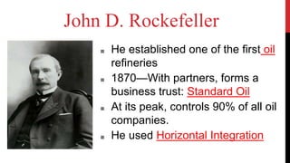 John D. Rockefeller
■ He established one of the first oil
refineries
■ 1870—With partners, forms a
business trust: Standard Oil
■ At its peak, controls 90% of all oil
companies.
■ He used Horizontal Integration
 