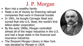 • Born into a wealthy family
• Made a lot of money by financing railroad
companies that were in financial trouble
• In 1901, he bought Carnegie Steel and
turned that into U.S. Steel, the world's first
billion-dollar corporation
• By the early 1900s, Morgan controlled
almost all of the major industries in the U.S.
and had a large stake in the financial and
insurance industries
• The Pierpont Morgan Library in New York
was donated by Morgan in 1924.
J. P. Morgan
 