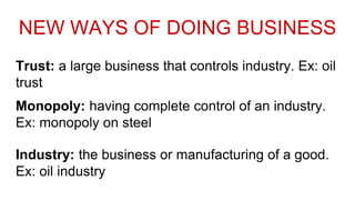 Trust: a large business that controls industry. Ex: oil
trust
Monopoly: having complete control of an industry.
Ex: monopoly on steel
Industry: the business or manufacturing of a good.
Ex: oil industry
NEW WAYS OF DOING BUSINESS
 
