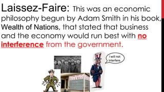 Laissez-Faire: This was an economic
philosophy begun by Adam Smith in his book,
Wealth of Nations, that stated that business
and the economy would run best with no
interference from the government.
 