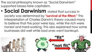 The social philosophy known as “Social Darwinism”
supported laissez-faire capitalism.
• Social Darwinism stated that success in
society was determined by "survival of the fittest." This
interpretation of Charles Darwin's theory caused many
to believe that the poor were lazy, while the rich were
honest and hard-working. This also explained how some
businesses did well while bad ones went bankrupt.
 