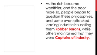 • As the rich became
wealthier, and the poor
more so, people began to
question these philosophies,
and some even attacked
leading industrialists calling
them Robber Barons, while
others maintained that they
were Captains of Industry.
 