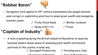 • Derogatory term applied to 19th century businessmen who people believed
used corrupt or exploitative practices to amass great wealth and monopolize
economic power.
✓ Tricky Stock Deals
✓ Shady Contracts
• A term originating during the British Industrial Revolution to describe
business leaders whose means of amassing great wealth contributed
positively to the country in some way.
✓ Worker Lockouts
✓ Fraud
✓ Increased Productivity ✓ Providing more Jobs
“Robber Baron”
“Captain of Industry”
 