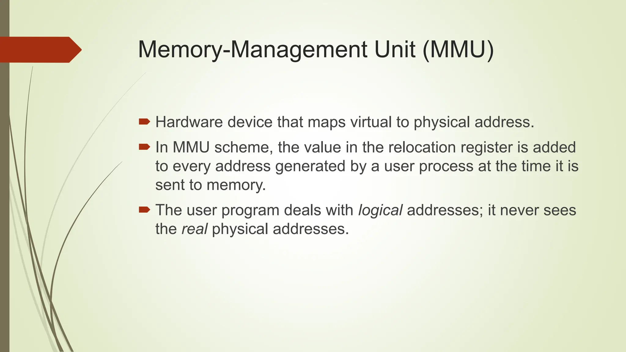 Memory-Management Unit (MMU)
 Hardware device that maps virtual to physical address.
 In MMU scheme, the value in the relocation register is added
to every address generated by a user process at the time it is
sent to memory.
 The user program deals with logical addresses; it never sees
the real physical addresses.
 