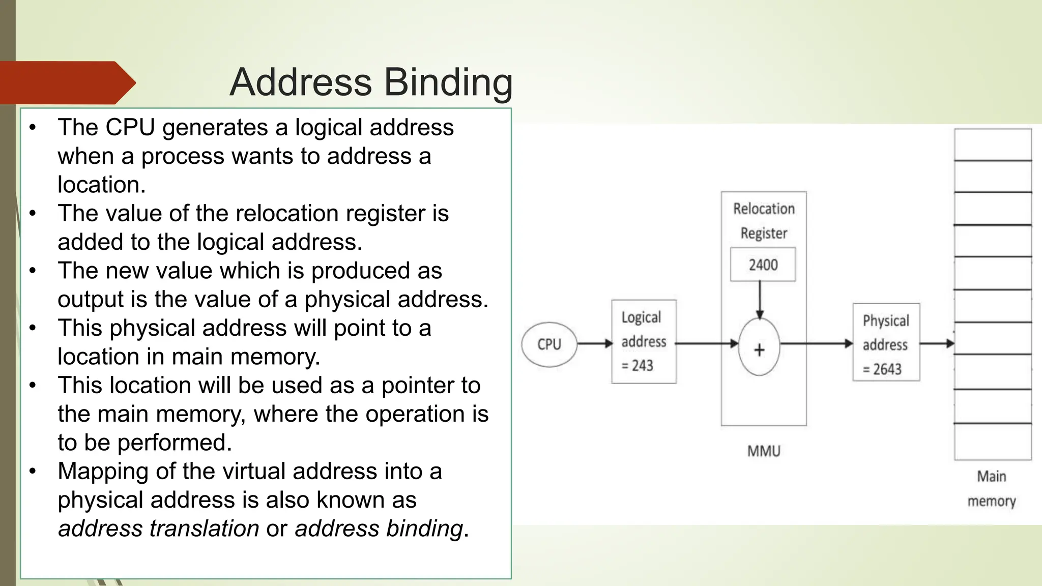 Address Binding
• The CPU generates a logical address
when a process wants to address a
location.
• The value of the relocation register is
added to the logical address.
• The new value which is produced as
output is the value of a physical address.
• This physical address will point to a
location in main memory.
• This location will be used as a pointer to
the main memory, where the operation is
to be performed.
• Mapping of the virtual address into a
physical address is also known as
address translation or address binding.
 