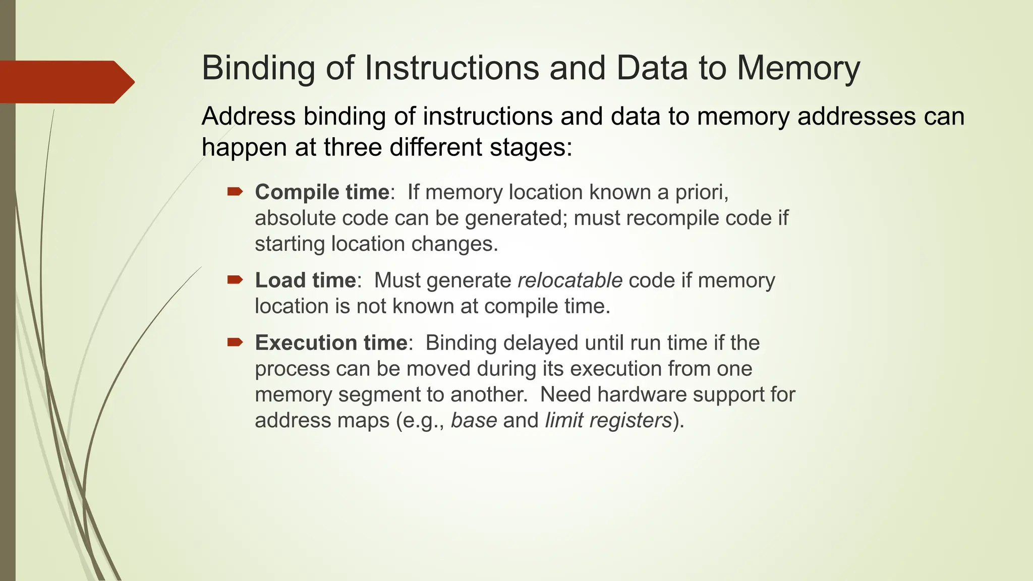 Binding of Instructions and Data to Memory
 Compile time: If memory location known a priori,
absolute code can be generated; must recompile code if
starting location changes.
 Load time: Must generate relocatable code if memory
location is not known at compile time.
 Execution time: Binding delayed until run time if the
process can be moved during its execution from one
memory segment to another. Need hardware support for
address maps (e.g., base and limit registers).
Address binding of instructions and data to memory addresses can
happen at three different stages:
 