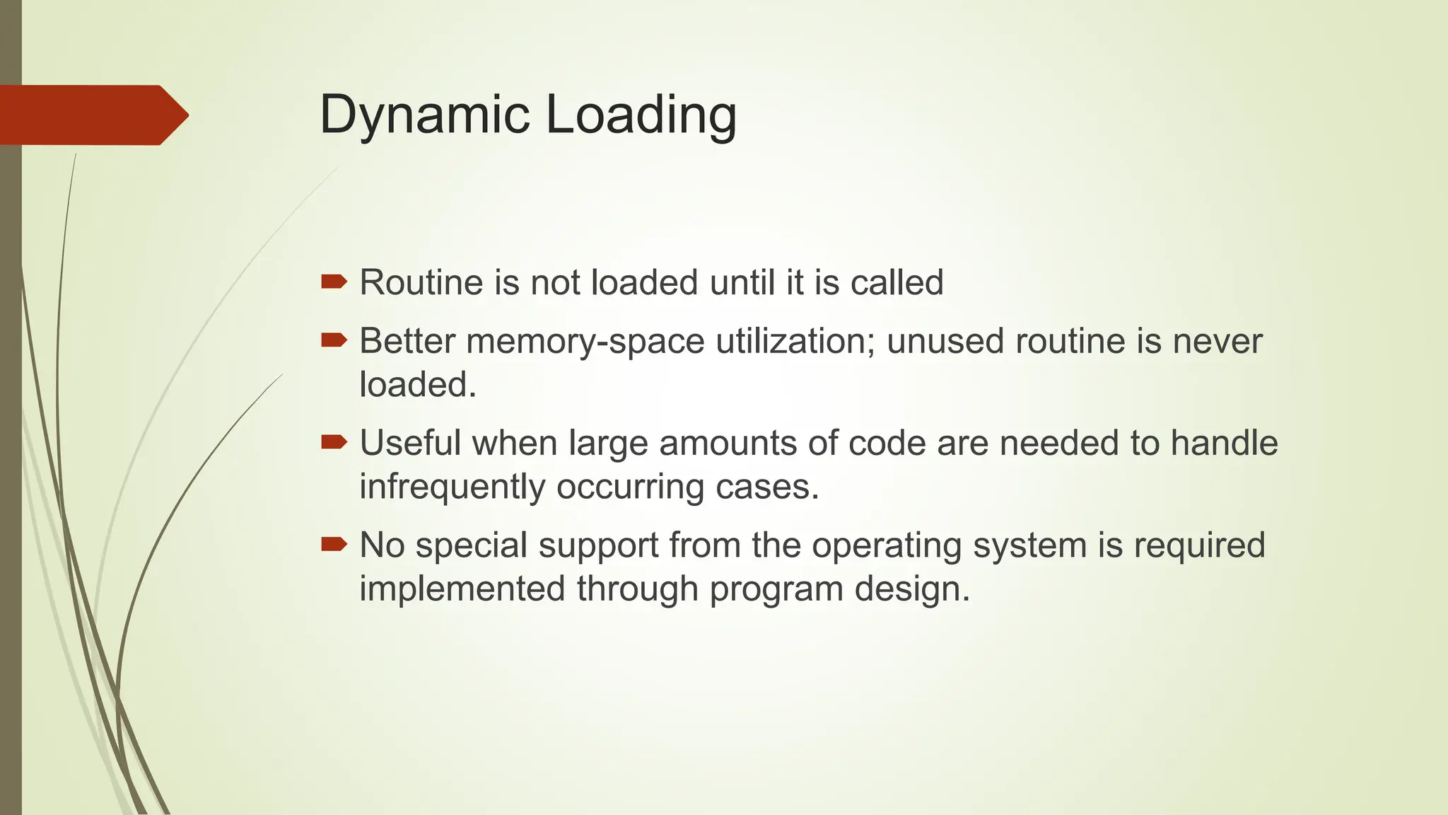 Dynamic Loading
 Routine is not loaded until it is called
 Better memory-space utilization; unused routine is never
loaded.
 Useful when large amounts of code are needed to handle
infrequently occurring cases.
 No special support from the operating system is required
implemented through program design.
 