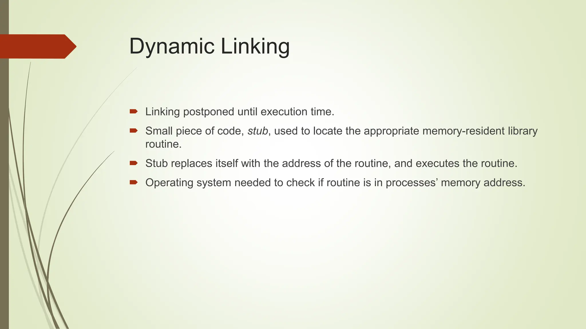 Dynamic Linking
 Linking postponed until execution time.
 Small piece of code, stub, used to locate the appropriate memory-resident library
routine.
 Stub replaces itself with the address of the routine, and executes the routine.
 Operating system needed to check if routine is in processes’ memory address.
 