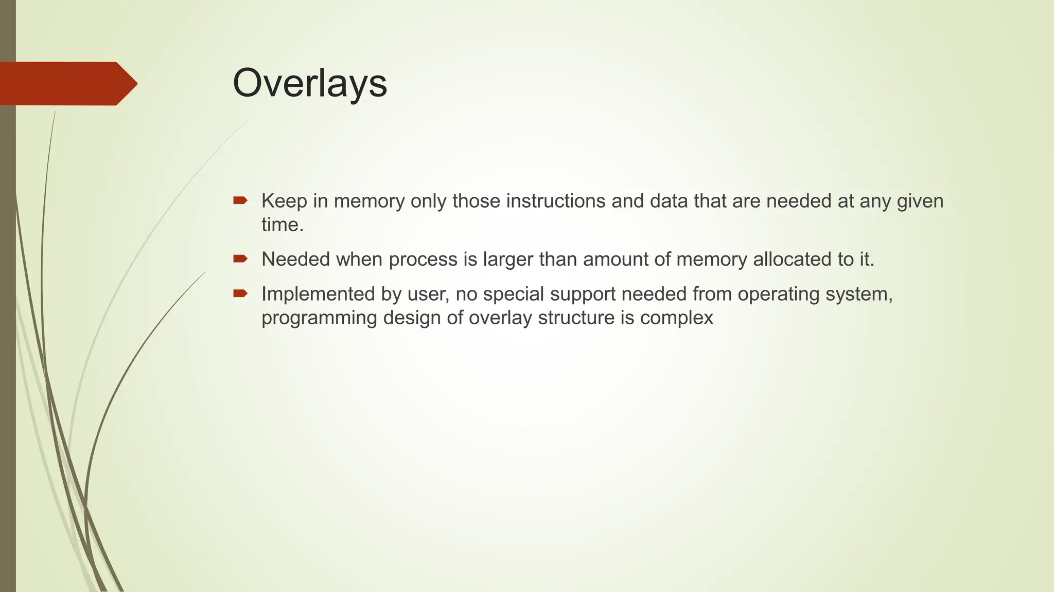 Overlays
 Keep in memory only those instructions and data that are needed at any given
time.
 Needed when process is larger than amount of memory allocated to it.
 Implemented by user, no special support needed from operating system,
programming design of overlay structure is complex
 