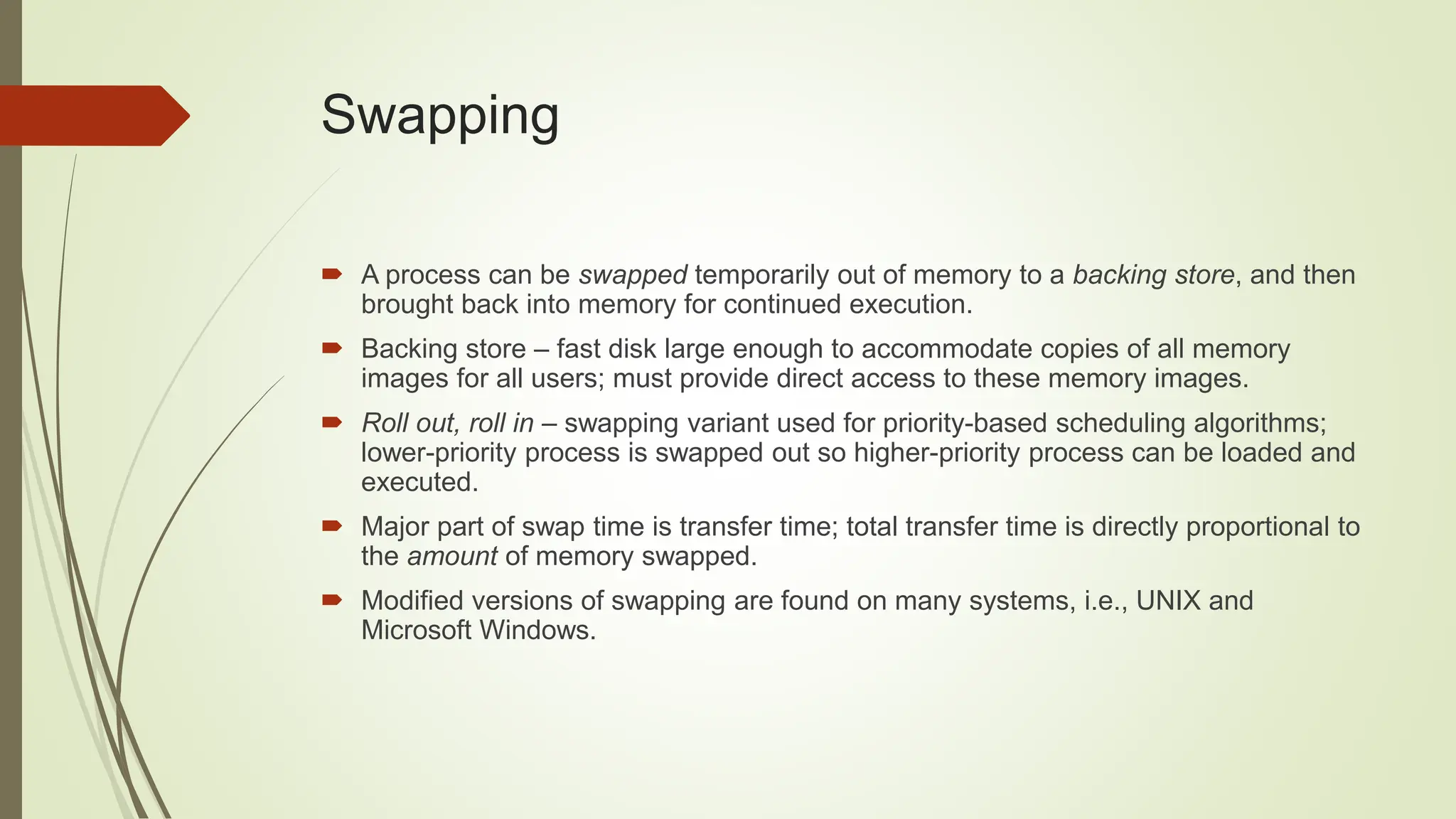 Swapping
 A process can be swapped temporarily out of memory to a backing store, and then
brought back into memory for continued execution.
 Backing store – fast disk large enough to accommodate copies of all memory
images for all users; must provide direct access to these memory images.
 Roll out, roll in – swapping variant used for priority-based scheduling algorithms;
lower-priority process is swapped out so higher-priority process can be loaded and
executed.
 Major part of swap time is transfer time; total transfer time is directly proportional to
the amount of memory swapped.
 Modified versions of swapping are found on many systems, i.e., UNIX and
Microsoft Windows.
 