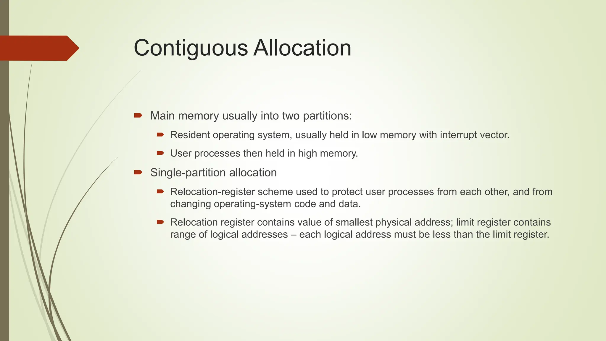 Contiguous Allocation
 Main memory usually into two partitions:
 Resident operating system, usually held in low memory with interrupt vector.
 User processes then held in high memory.
 Single-partition allocation
 Relocation-register scheme used to protect user processes from each other, and from
changing operating-system code and data.
 Relocation register contains value of smallest physical address; limit register contains
range of logical addresses – each logical address must be less than the limit register.
 