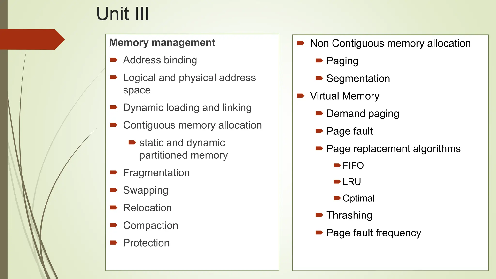  Non Contiguous memory allocation
 Paging
 Segmentation
 Virtual Memory
 Demand paging
 Page fault
 Page replacement algorithms
FIFO
LRU
Optimal
 Thrashing
 Page fault frequency
Unit III
Memory management
 Address binding
 Logical and physical address
space
 Dynamic loading and linking
 Contiguous memory allocation
 static and dynamic
partitioned memory
 Fragmentation
 Swapping
 Relocation
 Compaction
 Protection
 