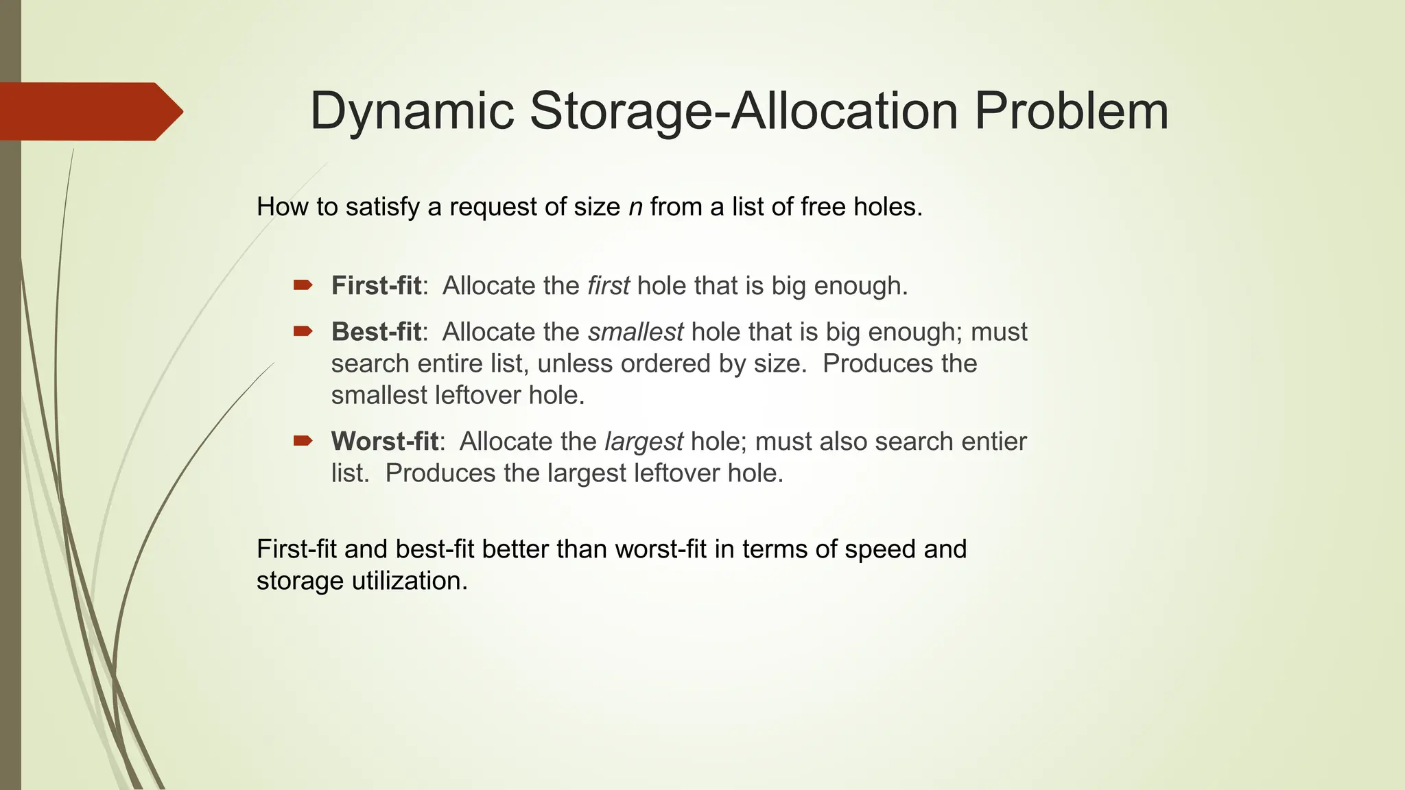 Dynamic Storage-Allocation Problem
 First-fit: Allocate the first hole that is big enough.
 Best-fit: Allocate the smallest hole that is big enough; must
search entire list, unless ordered by size. Produces the
smallest leftover hole.
 Worst-fit: Allocate the largest hole; must also search entier
list. Produces the largest leftover hole.
How to satisfy a request of size n from a list of free holes.
First-fit and best-fit better than worst-fit in terms of speed and
storage utilization.
 