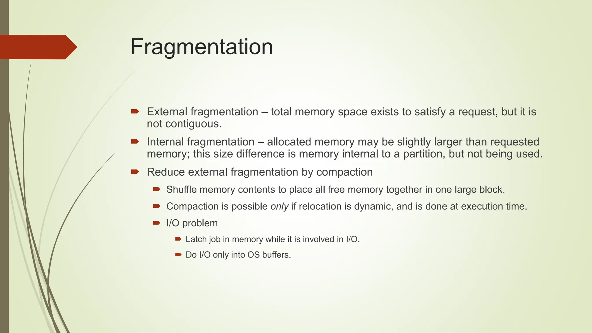 Fragmentation
 External fragmentation – total memory space exists to satisfy a request, but it is
not contiguous.
 Internal fragmentation – allocated memory may be slightly larger than requested
memory; this size difference is memory internal to a partition, but not being used.
 Reduce external fragmentation by compaction
 Shuffle memory contents to place all free memory together in one large block.
 Compaction is possible only if relocation is dynamic, and is done at execution time.
 I/O problem
 Latch job in memory while it is involved in I/O.
 Do I/O only into OS buffers.
 