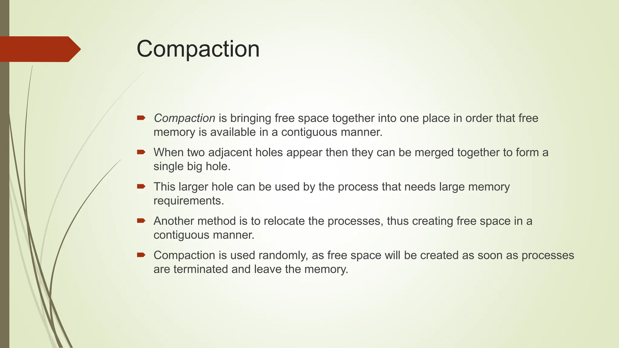  Compaction is bringing free space together into one place in order that free
memory is available in a contiguous manner.
 When two adjacent holes appear then they can be merged together to form a
single big hole.
 This larger hole can be used by the process that needs large memory
requirements.
 Another method is to relocate the processes, thus creating free space in a
contiguous manner.
 Compaction is used randomly, as free space will be created as soon as processes
are terminated and leave the memory.
Compaction
 
