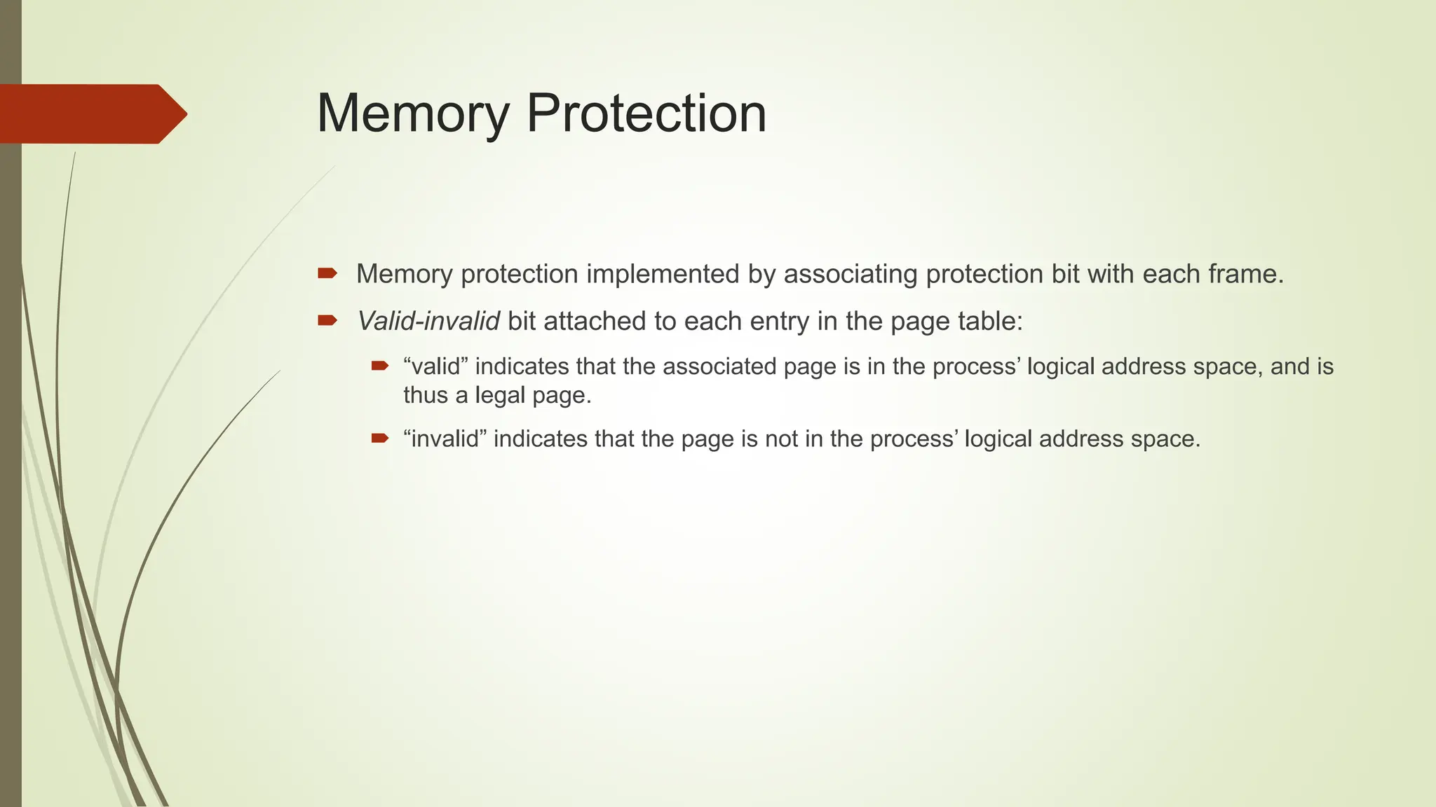 Memory Protection
 Memory protection implemented by associating protection bit with each frame.
 Valid-invalid bit attached to each entry in the page table:
 “valid” indicates that the associated page is in the process’ logical address space, and is
thus a legal page.
 “invalid” indicates that the page is not in the process’ logical address space.
 