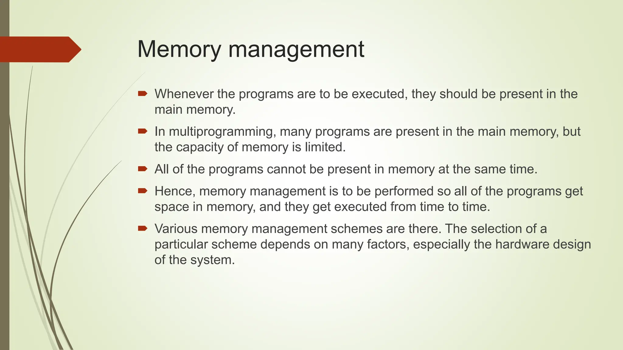  Whenever the programs are to be executed, they should be present in the
main memory.
 In multiprogramming, many programs are present in the main memory, but
the capacity of memory is limited.
 All of the programs cannot be present in memory at the same time.
 Hence, memory management is to be performed so all of the programs get
space in memory, and they get executed from time to time.
 Various memory management schemes are there. The selection of a
particular scheme depends on many factors, especially the hardware design
of the system.
Memory management
 