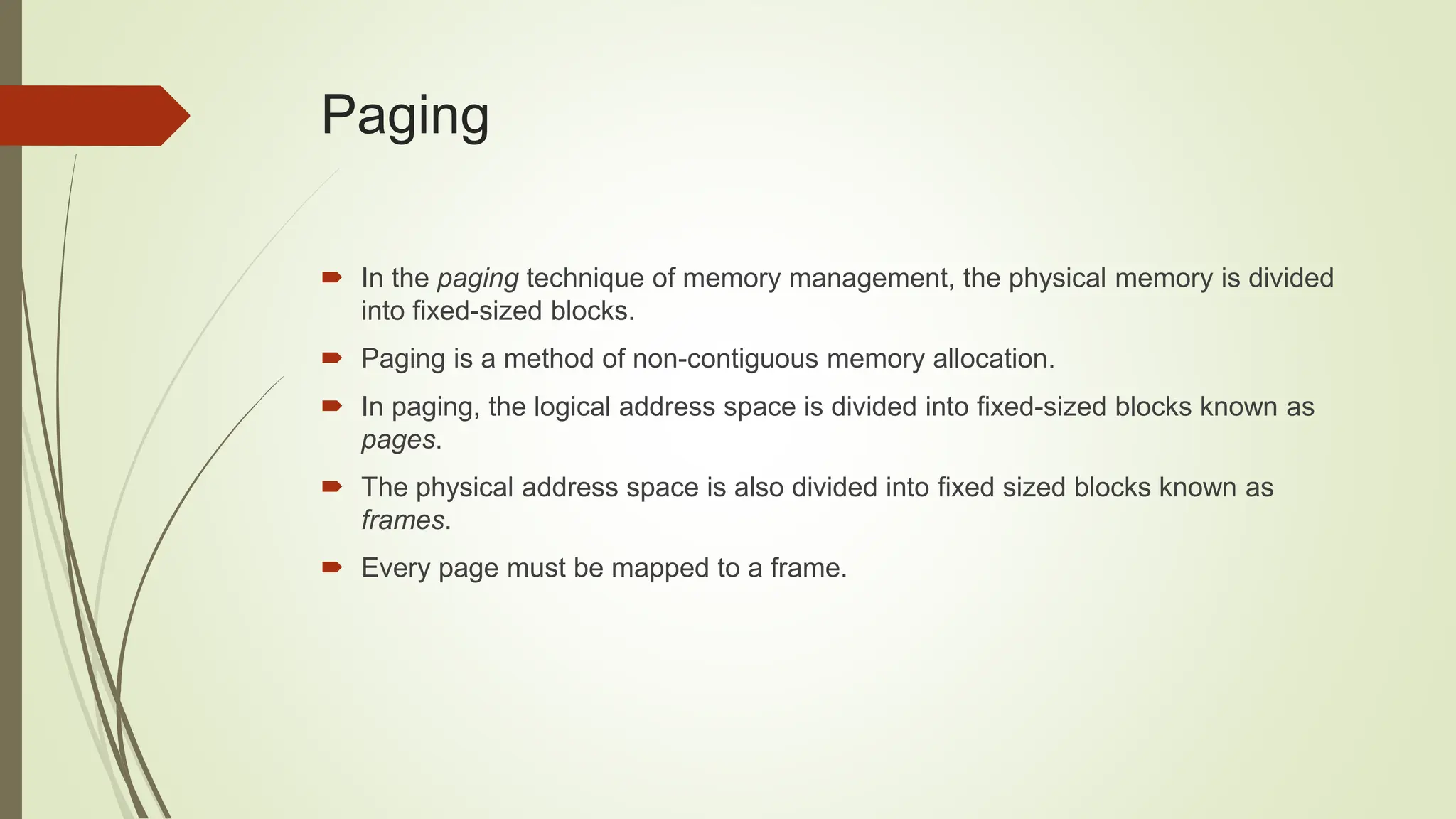  In the paging technique of memory management, the physical memory is divided
into fixed-sized blocks.
 Paging is a method of non-contiguous memory allocation.
 In paging, the logical address space is divided into fixed-sized blocks known as
pages.
 The physical address space is also divided into fixed sized blocks known as
frames.
 Every page must be mapped to a frame.
Paging
 
