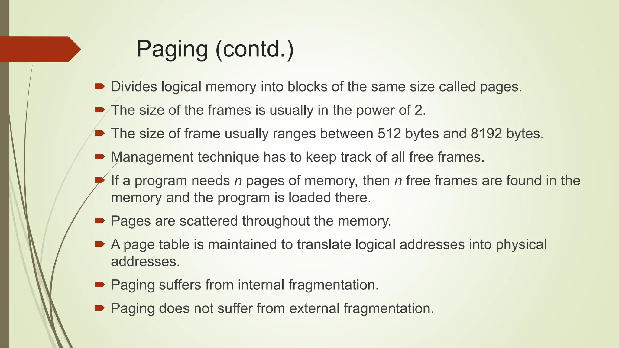  Divides logical memory into blocks of the same size called pages.
 The size of the frames is usually in the power of 2.
 The size of frame usually ranges between 512 bytes and 8192 bytes.
 Management technique has to keep track of all free frames.
 If a program needs n pages of memory, then n free frames are found in the
memory and the program is loaded there.
 Pages are scattered throughout the memory.
 A page table is maintained to translate logical addresses into physical
addresses.
 Paging suffers from internal fragmentation.
 Paging does not suffer from external fragmentation.
Paging (contd.)
 