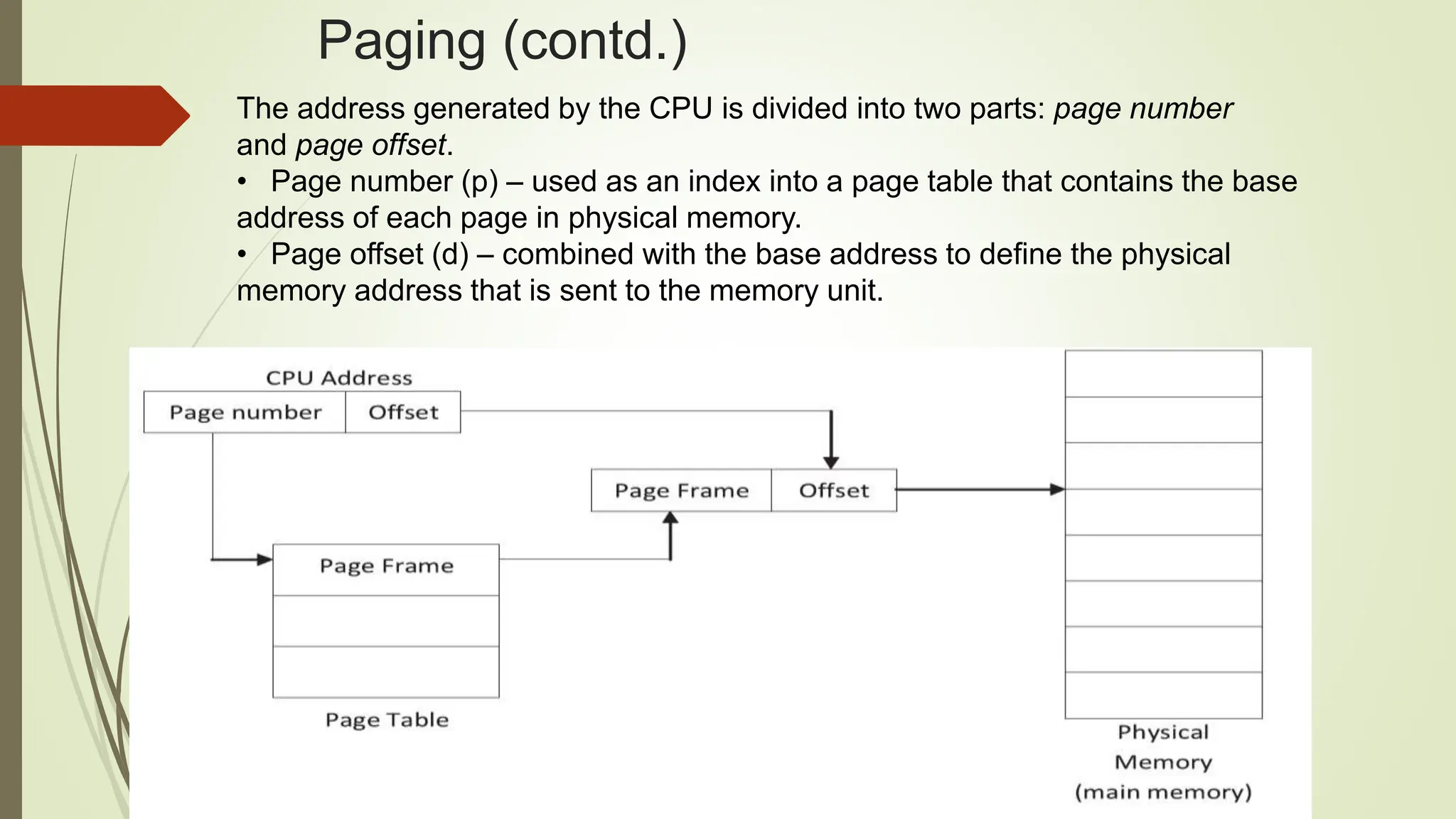 Paging (contd.)
The address generated by the CPU is divided into two parts: page number
and page offset.
• Page number (p) – used as an index into a page table that contains the base
address of each page in physical memory.
• Page offset (d) – combined with the base address to define the physical
memory address that is sent to the memory unit.
 