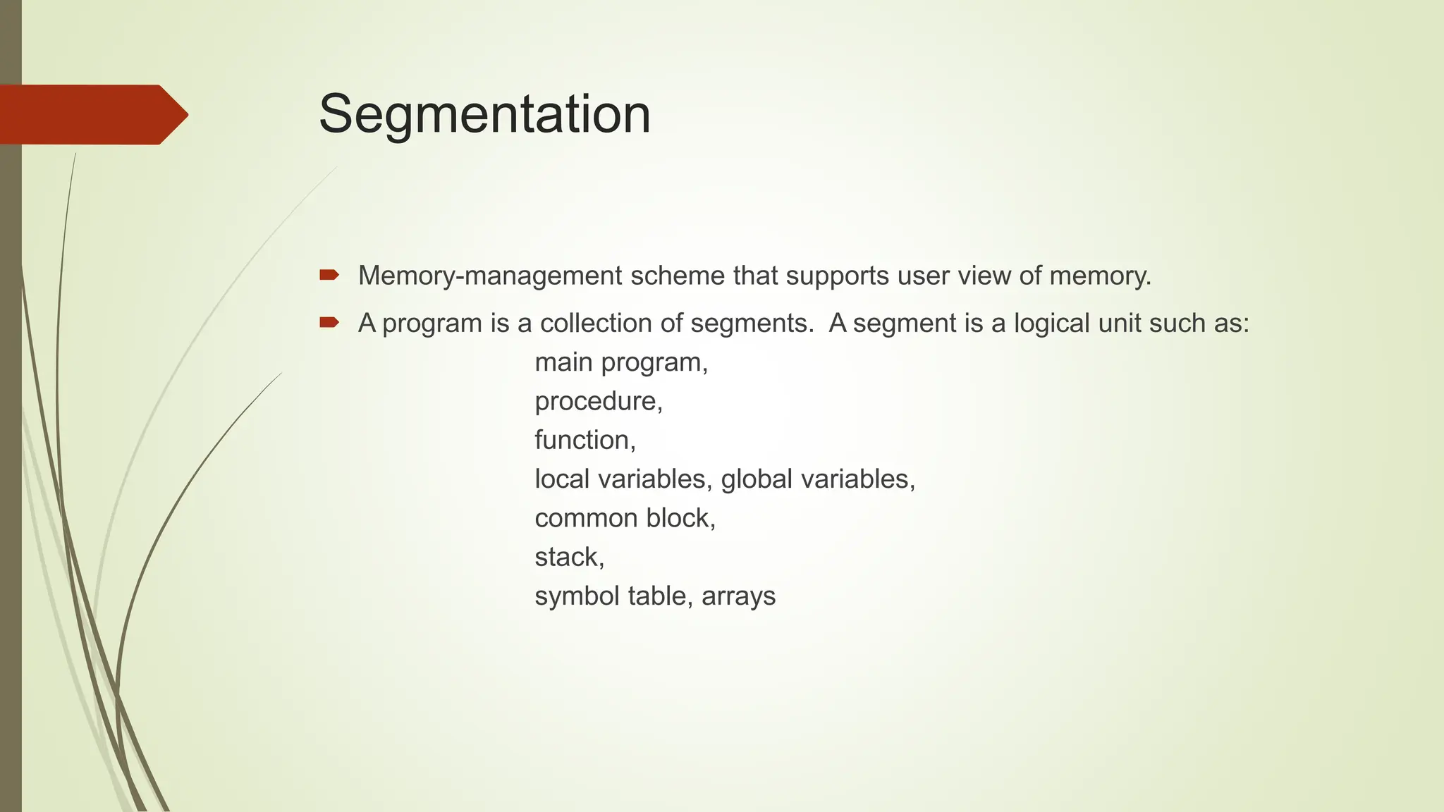 Segmentation
 Memory-management scheme that supports user view of memory.
 A program is a collection of segments. A segment is a logical unit such as:
main program,
procedure,
function,
local variables, global variables,
common block,
stack,
symbol table, arrays
 