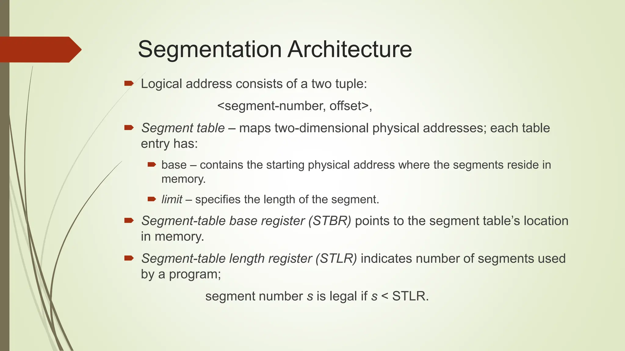 Segmentation Architecture
 Logical address consists of a two tuple:
<segment-number, offset>,
 Segment table – maps two-dimensional physical addresses; each table
entry has:
 base – contains the starting physical address where the segments reside in
memory.
 limit – specifies the length of the segment.
 Segment-table base register (STBR) points to the segment table’s location
in memory.
 Segment-table length register (STLR) indicates number of segments used
by a program;
segment number s is legal if s < STLR.
 