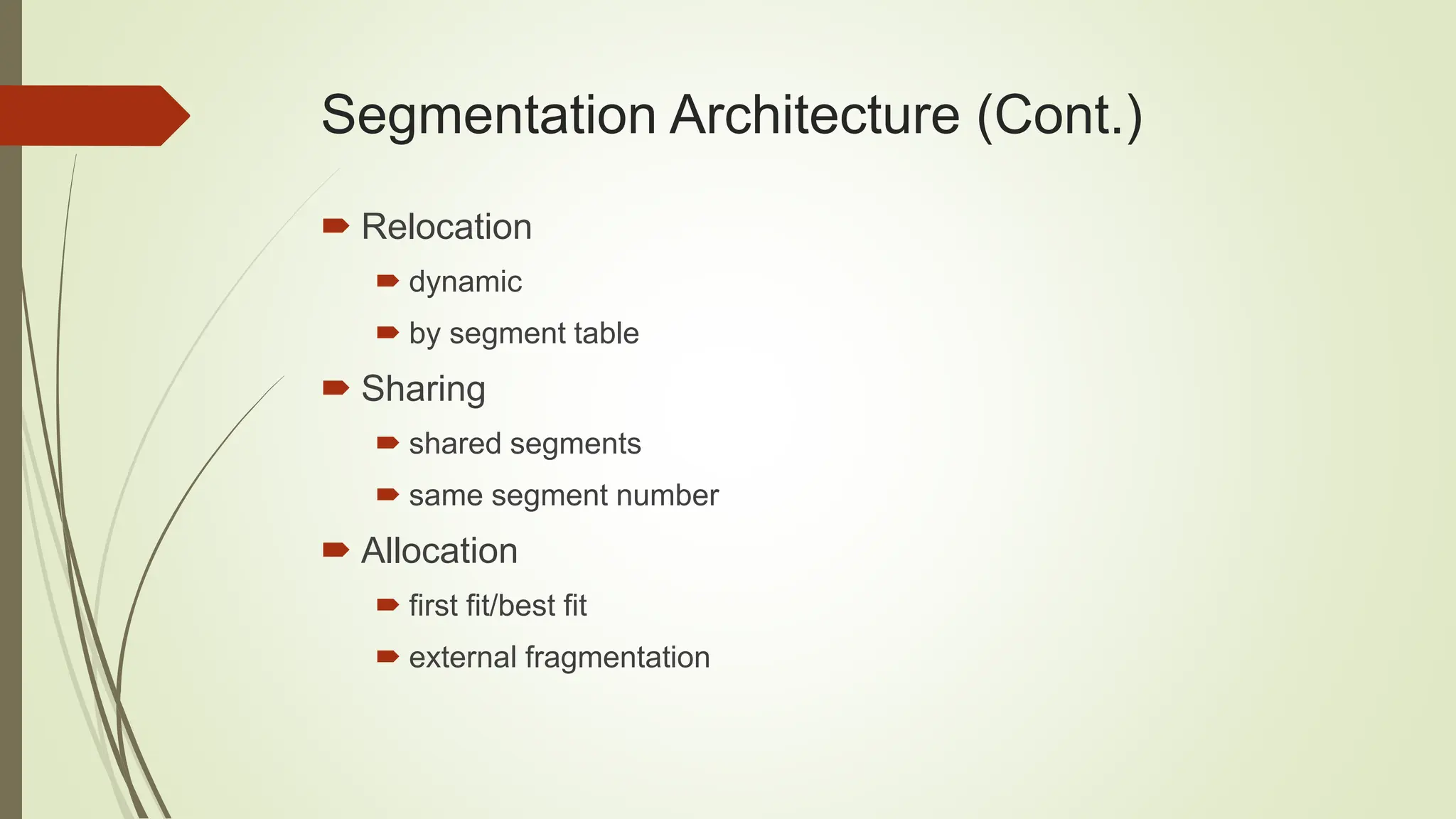 Segmentation Architecture (Cont.)
 Relocation
 dynamic
 by segment table
 Sharing
 shared segments
 same segment number
 Allocation
 first fit/best fit
 external fragmentation
 
