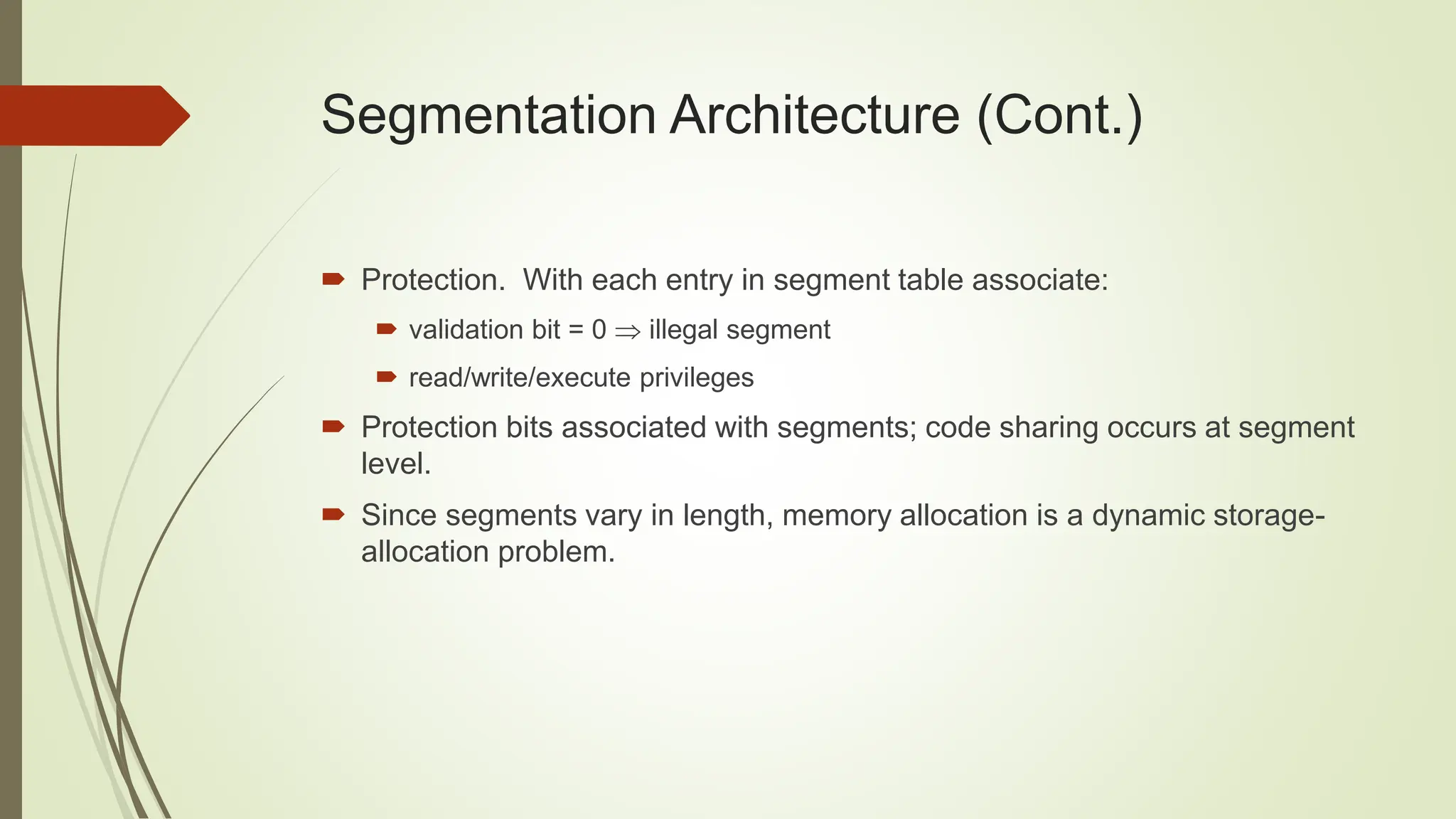Segmentation Architecture (Cont.)
 Protection. With each entry in segment table associate:
 validation bit = 0  illegal segment
 read/write/execute privileges
 Protection bits associated with segments; code sharing occurs at segment
level.
 Since segments vary in length, memory allocation is a dynamic storage-
allocation problem.
 