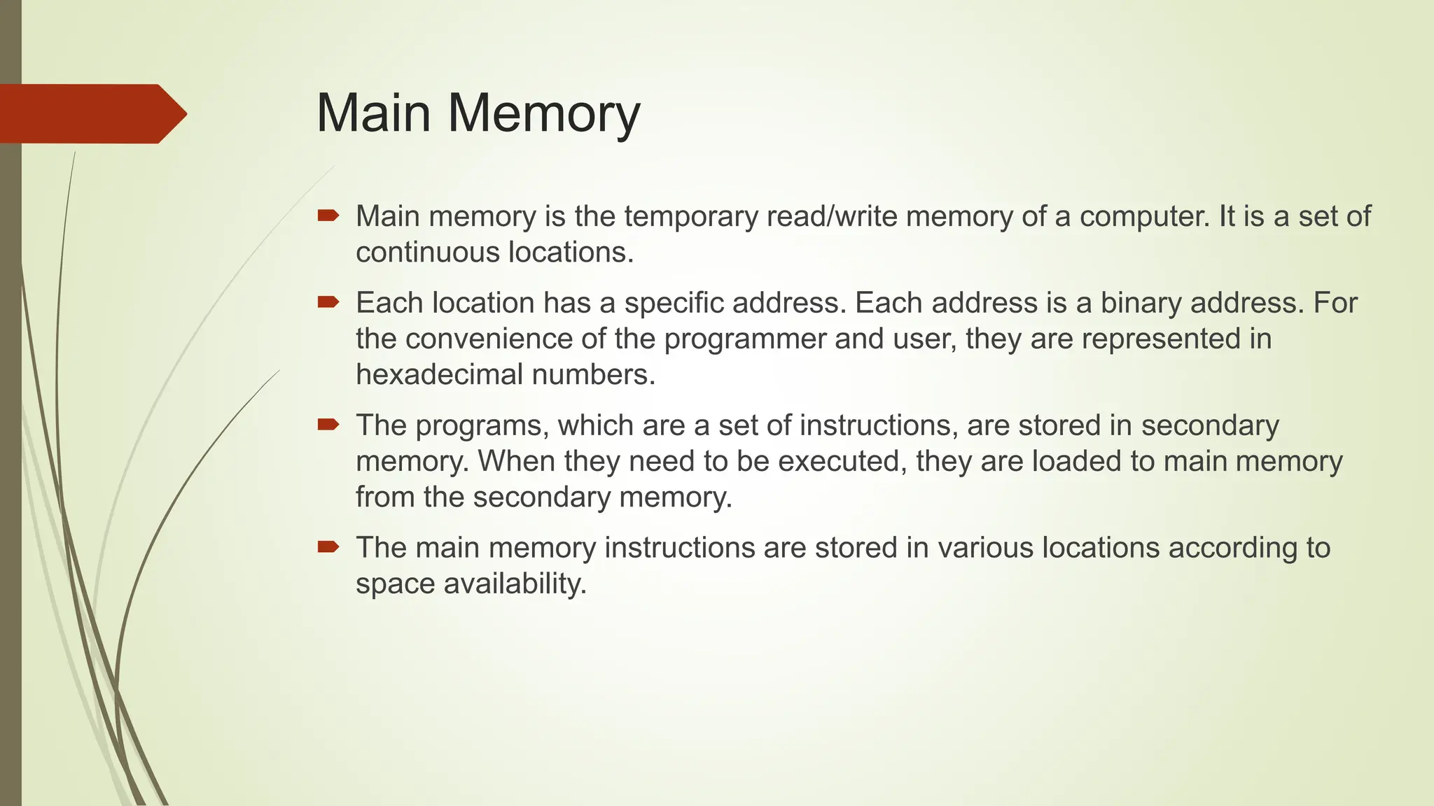  Main memory is the temporary read/write memory of a computer. It is a set of
continuous locations.
 Each location has a specific address. Each address is a binary address. For
the convenience of the programmer and user, they are represented in
hexadecimal numbers.
 The programs, which are a set of instructions, are stored in secondary
memory. When they need to be executed, they are loaded to main memory
from the secondary memory.
 The main memory instructions are stored in various locations according to
space availability.
Main Memory
 