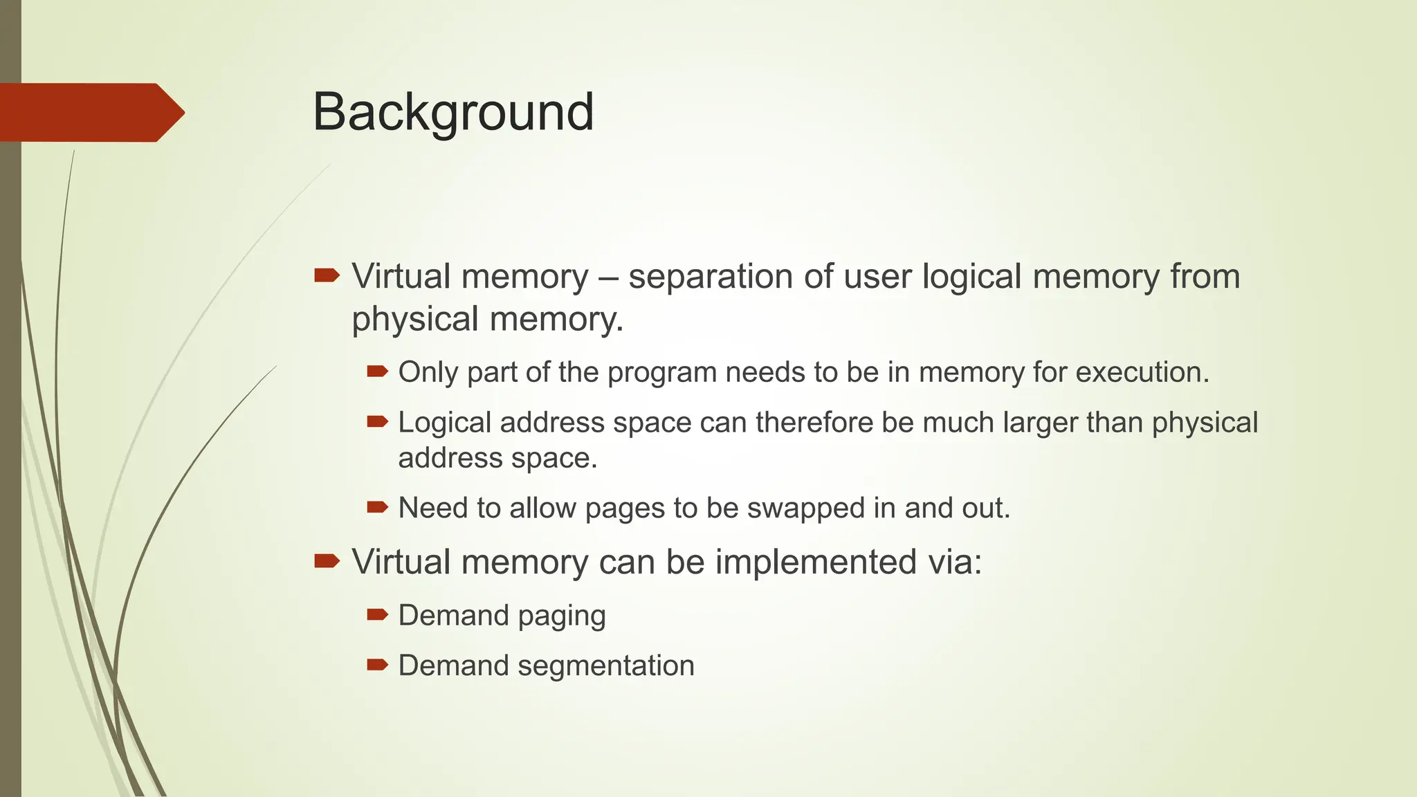 Background
 Virtual memory – separation of user logical memory from
physical memory.
 Only part of the program needs to be in memory for execution.
 Logical address space can therefore be much larger than physical
address space.
 Need to allow pages to be swapped in and out.
 Virtual memory can be implemented via:
 Demand paging
 Demand segmentation
 