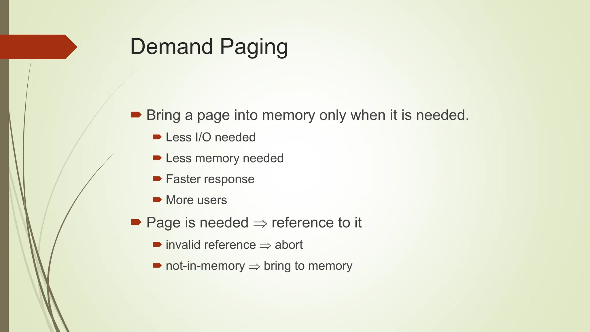Demand Paging
 Bring a page into memory only when it is needed.
 Less I/O needed
 Less memory needed
 Faster response
 More users
 Page is needed  reference to it
 invalid reference  abort
 not-in-memory  bring to memory
 