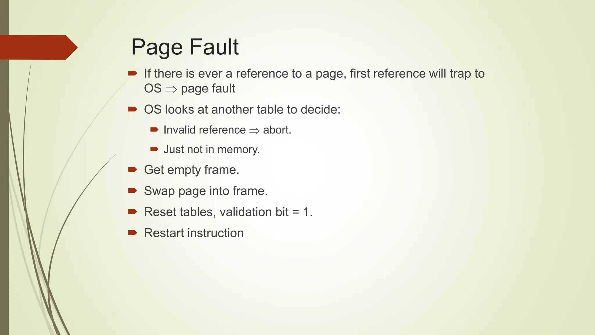 Page Fault
 If there is ever a reference to a page, first reference will trap to
OS  page fault
 OS looks at another table to decide:
 Invalid reference  abort.
 Just not in memory.
 Get empty frame.
 Swap page into frame.
 Reset tables, validation bit = 1.
 Restart instruction
 