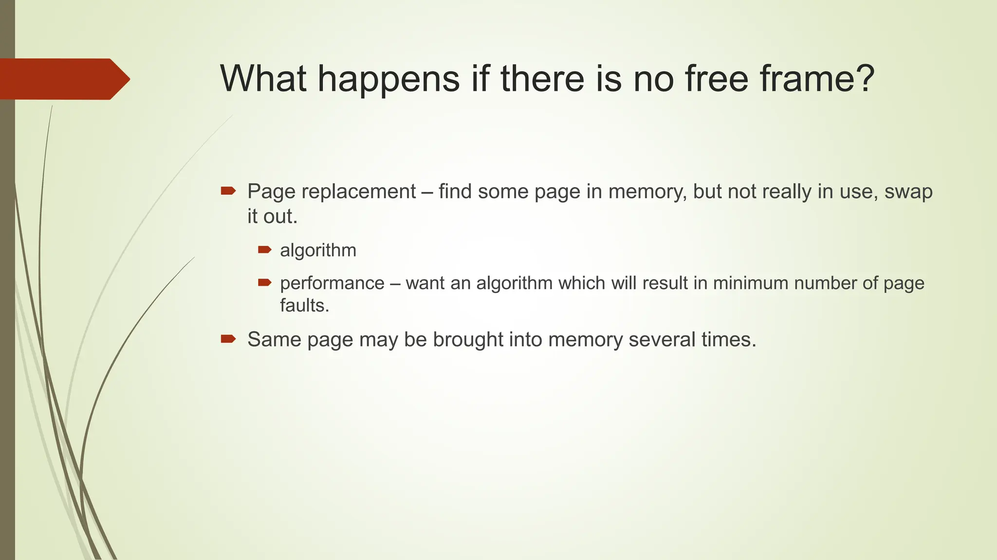 What happens if there is no free frame?
 Page replacement – find some page in memory, but not really in use, swap
it out.
 algorithm
 performance – want an algorithm which will result in minimum number of page
faults.
 Same page may be brought into memory several times.
 