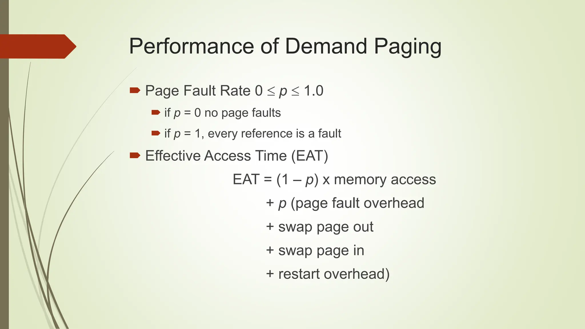 Performance of Demand Paging
 Page Fault Rate 0  p  1.0
 if p = 0 no page faults
 if p = 1, every reference is a fault
 Effective Access Time (EAT)
EAT = (1 – p) x memory access
+ p (page fault overhead
+ swap page out
+ swap page in
+ restart overhead)
 